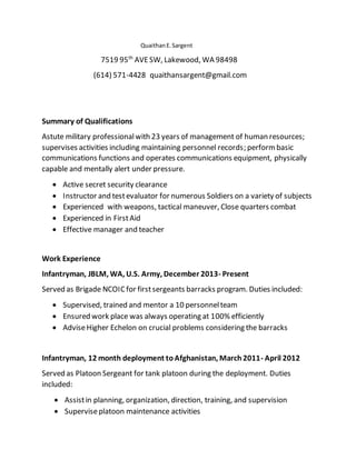 QuaithanE.Sargent
7519 95th
AVESW, Lakewood, WA 98498
(614) 571-4428 quaithansargent@gmail.com
Summary of Qualifications
Astute military professionalwith 23 years of management of human resources;
supervises activities including maintaining personnel records; performbasic
communications functions and operates communications equipment, physically
capable and mentally alert under pressure.
 Active secret security clearance
 Instructor and testevaluator for numerous Soldiers on a variety of subjects
 Experienced with weapons, tactical maneuver, Close quarters combat
 Experienced in FirstAid
 Effective manager and teacher
Work Experience
Infantryman, JBLM, WA, U.S. Army, December 2013- Present
Served as Brigade NCOICfor firstsergeants barracks program. Duties included:
 Supervised, trained and mentor a 10 personnelteam
 Ensured work place was always operating at 100% efficiently
 AdviseHigher Echelon on crucial problems considering the barracks
Infantryman, 12 month deployment toAfghanistan, March2011- April 2012
Served as Platoon Sergeant for tank platoon during the deployment. Duties
included:
 Assistin planning, organization, direction, training, and supervision
 Superviseplatoon maintenance activities
 