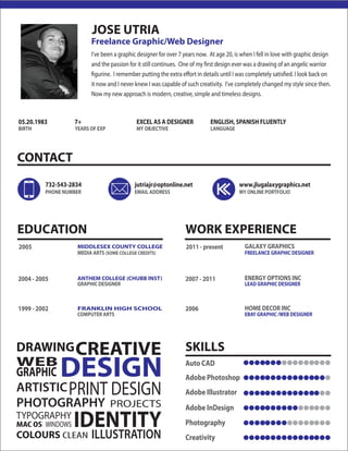 JOSE UTRIA 
CONTACT 
7+ EXCEL AS A DESIGNER ENGLISH, SPANISH FLUENTLY 
MY OBJECTIVE LANGUAGE 
732-543-2834 jutriajr@optonline.net www.jlugalaxygraphics.net 
PHONE NUMBER EMAIL ADDRESS MY ONLINE PORTFOLIO 
EDUCATION WORK EXPERIENCE 
MIDDLESEX COUNTY COLLEGE 
ANTHEM COLLEGE (CHUBB INST) 
FRANKLIN HIGH SCHOOL 
CREATIVE 
PRINT DESIGN 
DRAWING 
DESIGN 
IDENTITY 
ARTISTIC 
PHOTOGRAPHY 
COLOURS CLEAN 
ILLUSTRATION 
WEB 
GRAPHIC 
PROJECTS 
TYPOGRAPHY 
MAC OS WINDOWS 
Freelance Graphic/Web Designer 
I’ve been a graphic designer for over 7 years now. At age 20, is when I fell in love with graphic design 
and the passion for it still continues. One of my rst design ever was a drawing of an angelic warrior 
gurine. I remember putting the extra eort in details until I was completely satised. I look back on 
it now and I never knew I was capable of such creativity. I’ve completely changed my style since then. 
Now my new approach is modern, creative, simple and timeless designs. 
05.20.1983 
BIRTH YEARS OF EXP 
MEDIA ARTS (SOME COLLEGE CREDITS) 
GRAPHIC DESIGNER 
COMPUTER ARTS 
2005 
2004 - 2005 
1999 - 2002 
GALAXY GRAPHICS 
FREELANCE GRAPHIC DESIGNER 
ENERGY OPTIONS INC 
LEAD GRAPHIC DESIGNER 
HOME DECOR INC 
EBAY GRAPHIC /WEB DESIGNER 
2011 - present 
2007 - 2011 
2006 
SKILLS 
Auto CAD 
Adobe Photoshop 
Adobe Illustrator 
Adobe InDesign 
Photography 
Creativity 
