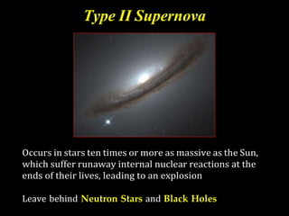 Type II Supernova
Occurs in stars ten times or more as massive as the Sun,
which suffer runaway internal nuclear reactions at the
ends of their lives, leading to an explosion
Leave behind Neutron Stars and Black Holes
 