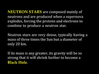 NEUTRON STARS are composed mainly of
neutrons and are produced when a supernova
explodes, forcing the protons and electrons to
combine to produce a neutron star.
Neutron stars are very dense, typically having a
mass of three times the Sun but a diameter of
only 20 km.
If its mass is any greater, its gravity will be so
strong that it will shrink further to become a
Black Hole.
 