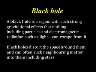 Black hole
A black hole is a region with such strong
gravitational effects that nothing—
including particles and electromagnetic
radiation such as light—can escape from it.
Black holes distort the space around them,
and can often suck neighbouring matter
into them including stars.
 