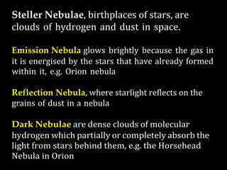 Steller Nebulae, birthplaces of stars, are
clouds of hydrogen and dust in space.
Emission Nebula glows brightly because the gas in
it is energised by the stars that have already formed
within it, e.g. Orion nebula
Reflection Nebula, where starlight reflects on the
grains of dust in a nebula
Dark Nebulae are dense clouds of molecular
hydrogen which partially or completely absorb the
light from stars behind them, e.g. the Horsehead
Nebula in Orion
 