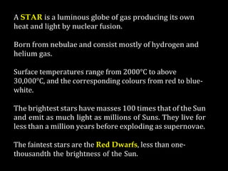 A STAR is a luminous globe of gas producing its own
heat and light by nuclear fusion.
Born from nebulae and consist mostly of hydrogen and
helium gas.
Surface temperatures range from 2000°C to above
30,000°C, and the corresponding colours from red to blue-
white.
The brightest stars have masses 100 times that of the Sun
and emit as much light as millions of Suns. They live for
less than a million years before exploding as supernovae.
The faintest stars are the Red Dwarfs, less than one-
thousandth the brightness of the Sun.
 
