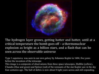 The hydrogen layer grows, getting hotter and hotter, until at a
critical temperature the bomb goes off – a thermonuclear
explosion as bright as a billion stars, and a flash that can be
seen across the observable universe
Type 1 supernova was seen in our own galaxy by Johannes Kepler in 1604, five years
before the invention of the telescope.
This image is a composite of observations from three space telescopes, Hubble (yellow),
Chandra (blue and green) and Spitzer (red) of the remnants of the star Kepler saw in the sky
four centuries ago. The ball of debris is now about 8 light years across and still expanding.
 