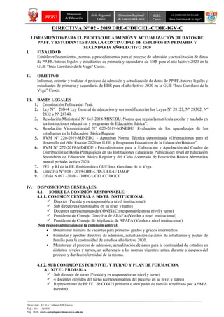 N
Dirección: AV. La Cultura S/N Cusco.
Telf.: 084 – 403848
Pág. Web: www.colegiogarcilasocusco.edu.pe
PERÚ
Ministerio
de Educación
Gob. Regional
Cusco
Dirección Regional
de Educación Cusco
UGEL
Cusco
I.E. EMBLEMATICA G.U.E.
“Inca Garcilaso de la Vega”
DIRECTIVA N° 02 - 2019 DRE-C/DUGEL-C/DIE-IGV-C
LINEAMIENTOS PARA EL PROCESO DE ADMISIÓN Y ACTUALIZACIÓN DE DATOS DE
PP.FF. Y ESTUDIANTES PARA LA CONTINUIDAD DE ESTUDIOS EN PRIMARIA Y
SECUNDARIA AÑO LECTIVO 2020
I. FINALIDAD
Establecer lineamientos, normas y procedimientos para el proceso de admisión y actualización de datos
de PP.FF./tutores legales y estudiantes de primaria y secundaria de EBR para el año lectivo 2020 en la
GUE “Inca Garcilaso de la Vega” Cusco.
II. OBJETIVO
Informar, orientar y realizar el proceso de admisión y actualización de datos de PP.FF./tutores legales y
estudiantes de primaria y secundaria de EBR para el año lectivo 2020 en la GUE “Inca Garcilaso de la
Vega” Cusco.
III. BASES LEGALES
1. Constitución Política del Perú.
2. Ley N° 28044 Ley General de educación y sus modificatorias las Leyes Nº 28123, Nº 28302, Nº
2832 y Nº 28740.
3. Resolución Ministerial N° 665-2018-MINEDU. Norma que regula la matrícula escolar y traslado en
las instituciones educativas y programas de Educación Básica”.
4. Resolución Viceministerial N° 025-2019-MINEDU. Evaluación de los aprendizajes de los
estudiantes en la Educación Básica Regular
5. RVM N° 220-2019-MINEDU - Aprueban Norma Técnica denominada «Orientaciones para el
desarrollo del Año Escolar 2020 en II.EE. y Programas Educativos de la Educación Básica»”.
6. RVM N° 272-2019-MINEDU - Procedimientos para la Elaboración y Aprobación del Cuadro de
Distribución de Horas Pedagógicas en las Instituciones Educativas Públicas del nivel de Educación
Secundaria de Educación Básica Regular y del Ciclo Avanzado de Educación Básica Alternativa
para el período lectivo 2020.
7. PEI y RI de la I.E. Emblemática GUE Inca Garcilaso de la Vega.
8. Directiva N° 016 - 2019-DRE-C/DUGEL-C/ DAGP
9. Oficio N 097 -2019 – DREC/UGELCC/DOCI.
IV. DISPOSICIONES GENERALES:
4.1. SOBRE LA COMISIÓN RESPONSABLE:
4.1.1. COMISION CENTRAL A NIVEL INSTITUCIONAL
✓ Director (Preside y es responsable a nivel institucional)
✓ Sub directores (responsable en su nivel y turno)
✓ Docentes representantes de CONEI (Corresponsable en su nivel y turno)
✓ Presidente de Consejo Directivo de APAFA (Veedor a nivel institucional)
✓ Presidente de Consejo de Vigilancia de APAFA (Veedor a nivel institucional)
Son responsabilidades de la comisión central:
• Determinar número de vacantes para primeros grados y grados intermedios
• Formular y aprobar directiva de admisión, actualización de datos de estudiantes y padres de
familia para la continuidad de estudios año lectivo 2020.
• Monitorear el proceso de admisión, actualización de datos para la continuidad de estudios en
distintos niveles y turnos, en coherencia a las normas vigentes: antes, durante y después del
proceso y dar la conformidad de la misma.
4.1.2. SUB COMISIONES POR NIVEL Y TURNO Y PLAN DE FORMACION.
A) NIVEL PRIMARIA
✓ Sub director de turno (Preside y es responsable en nivel y turno)
✓ 4 docentes elegidos del turno (corresponsables del proceso en su nivel y turno)
✓ Representante de PP.FF. de CONEI primaria u otro padre de familia acreditado por APAFA
(veedor)
 