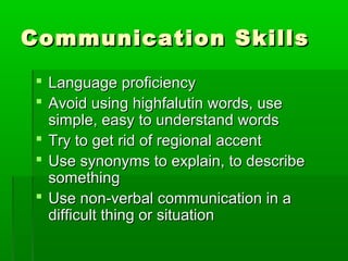 Communication SkillsCommunication Skills
 Language proficiencyLanguage proficiency
 Avoid using highfalutin words, useAvoid using highfalutin words, use
simple, easy to understand wordssimple, easy to understand words
 Try to get rid of regional accentTry to get rid of regional accent
 Use synonyms to explain, to describeUse synonyms to explain, to describe
somethingsomething
 Use non-verbal communication in aUse non-verbal communication in a
difficult thing or situationdifficult thing or situation
 