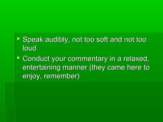  Speak audibly, not too soft and not tooSpeak audibly, not too soft and not too
loudloud
 Conduct your commentary in a relaxed,Conduct your commentary in a relaxed,
entertaining manner (they came here toentertaining manner (they came here to
enjoy, remember)enjoy, remember)
 