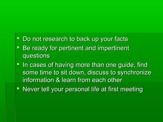  Do not research to back up your factsDo not research to back up your facts
 Be ready for pertinent and impertinentBe ready for pertinent and impertinent
questionsquestions
 In cases of having more than one guide, findIn cases of having more than one guide, find
some time to sit down, discuss to synchronizesome time to sit down, discuss to synchronize
information & learn from each otherinformation & learn from each other
 Never tell your personal life at first meetingNever tell your personal life at first meeting
 