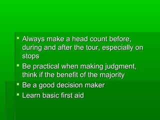  Always make a head count before,Always make a head count before,
during and after the tour, especially onduring and after the tour, especially on
stopsstops
 Be practical when making judgment,Be practical when making judgment,
think if the benefit of the majoritythink if the benefit of the majority
 Be a good decision makerBe a good decision maker
 Learn basic first aidLearn basic first aid
 