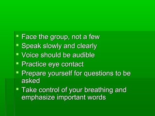  Face the group, not a fewFace the group, not a few
 Speak slowly and clearlySpeak slowly and clearly
 Voice should be audibleVoice should be audible
 Practice eye contactPractice eye contact
 Prepare yourself for questions to bePrepare yourself for questions to be
askedasked
 Take control of your breathing andTake control of your breathing and
emphasize important wordsemphasize important words
 