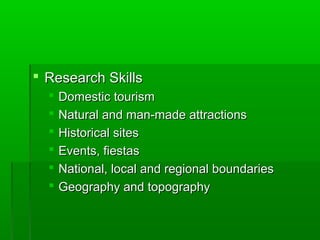  Research SkillsResearch Skills
 Domestic tourismDomestic tourism
 Natural and man-made attractionsNatural and man-made attractions
 Historical sitesHistorical sites
 Events, fiestasEvents, fiestas
 National, local and regional boundariesNational, local and regional boundaries
 Geography and topographyGeography and topography
 