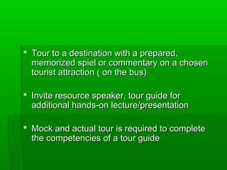  Tour to a destination with a prepared,Tour to a destination with a prepared,
memorized spiel or commentary on a chosenmemorized spiel or commentary on a chosen
tourist attraction ( on the bus)tourist attraction ( on the bus)
 Invite resource speaker, tour guide forInvite resource speaker, tour guide for
additional hands-on lecture/presentationadditional hands-on lecture/presentation
 Mock and actual tour is required to completeMock and actual tour is required to complete
the competencies of a tour guidethe competencies of a tour guide
 
