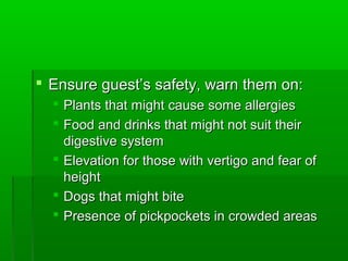  Ensure guest’s safety, warn them on:Ensure guest’s safety, warn them on:
 Plants that might cause some allergiesPlants that might cause some allergies
 Food and drinks that might not suit theirFood and drinks that might not suit their
digestive systemdigestive system
 Elevation for those with vertigo and fear ofElevation for those with vertigo and fear of
heightheight
 Dogs that might biteDogs that might bite
 Presence of pickpockets in crowded areasPresence of pickpockets in crowded areas
 