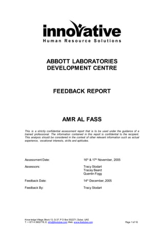 Know ledge Village, Block 13, G-37, P O Box 502271, Dubai, UAE
T: + 971 4 3902778; E: info@ihsdubai.com; Web: www.ihsdubai.com Page 1 of 16
ABBOTT LABORATORIES
DEVELOPMENT CENTRE
FEEDBACK REPORT
AMR AL FASS
This is a strictly confidential assessment report that is to be used under the guidance of a
trained professional. The information contained in this report is confidential to the recipient.
This analysis should be considered in the context of other relevant information such as actual
experience, vocational interests, skills and aptitudes.
Assessment Date: 16th
& 17th
November, 2005
Assessors: Tracy Stodart
Tracey Beard
Quentin Fogg
Feedback Date: 14th
December, 2005
Feedback By: Tracy Stodart
 