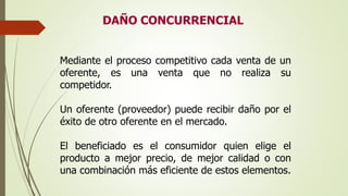 DAÑO CONCURRENCIAL
Mediante el proceso competitivo cada venta de un
oferente, es una venta que no realiza su
competidor.
Un oferente (proveedor) puede recibir daño por el
éxito de otro oferente en el mercado.
El beneficiado es el consumidor quien elige el
producto a mejor precio, de mejor calidad o con
una combinación más eficiente de estos elementos.
 