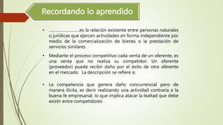 Recordando lo aprendido
• ………………………es la relación existente entre personas naturales
o jurídicas que ejercen actividades en forma independiente por
medio de la comercialización de bienes o la prestación de
servicios similares
• Mediante el proceso competitivo cada venta de un oferente, es
una venta que no realiza su competidor. Un oferente
(proveedor) puede recibir daño por el éxito de otro oferente
en el mercado. La descripción se refiere a:
• La competencia que genera daño concurrencial pero de
manera ilícita, es decir realizando una actividad contraria a la
buena fe empresarial, lo que implica atacar la lealtad que debe
existir entre competidores
 