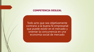 COMPETENCIA DESLEAL
Todo acto que sea objetivamente
contrario a la buena fe empresarial
que puede existir en el mercado y
orientar la concurrencia en una
economía social de mercado
 