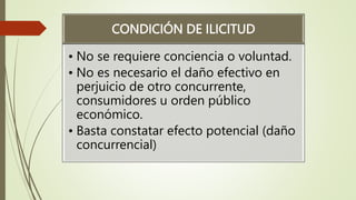 CONDICIÓN DE ILICITUD
• No se requiere conciencia o voluntad.
• No es necesario el daño efectivo en
perjuicio de otro concurrente,
consumidores u orden público
económico.
• Basta constatar efecto potencial (daño
concurrencial)
 