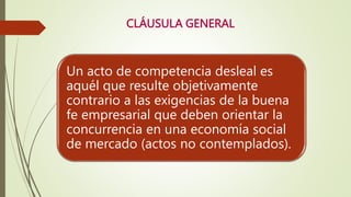 CLÁUSULA GENERAL
Un acto de competencia desleal es
aquél que resulte objetivamente
contrario a las exigencias de la buena
fe empresarial que deben orientar la
concurrencia en una economía social
de mercado (actos no contemplados).
 