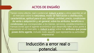 ACTOS DE ENGAÑO
Tienen como efecto, real o potencial, inducir a error a otros agentes en el
el mercado sobre la naturaleza, modo de fabricación o distribución,
características, aptitud para el uso, calidad, cantidad, precio, condiciones
de venta o adquisición y, en general, sobre los atributos, beneficios o
condiciones que corresponden a los bienes, servicios, establecimientos o
transacciones que el agente económico que desarrolla tales actos pone a
disposición en el mercado; o, inducir a error sobre los atributos que posee
posee dicho agente, incluido todo aquello que representa su actividad
empresarial.
Inducción a error real o
potencial.
 