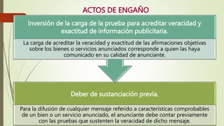 ACTOS DE ENGAÑO
Deber de sustanciación previa.
Para la difusión de cualquier mensaje referido a características comprobables
de un bien o un servicio anunciado, el anunciante debe contar previamente
con las pruebas que sustenten la veracidad de dicho mensaje.
Inversión de la carga de la prueba para acreditar veracidad y
exactitud de información publicitaria.
La carga de acreditar la veracidad y exactitud de las afirmaciones objetivas
sobre los bienes o servicios anunciados corresponde a quien las haya
comunicado en su calidad de anunciante.
 