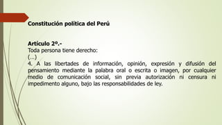 Constitución política del Perú
Artículo 2º.-
Toda persona tiene derecho:
(…)
4. A las libertades de información, opinión, expresión y difusión del
pensamiento mediante la palabra oral o escrita o imagen, por cualquier
medio de comunicación social, sin previa autorización ni censura ni
impedimento alguno, bajo las responsabilidades de ley.
 