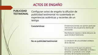ACTOS DE ENGAÑO
PUBLICIDAD
TESTIMONIAL
Configuran actos de engaño la difusión de
publicidad testimonial no sustentada en
experiencias auténticas y recientes de un
testigo.
Características: El testimonio brinda una opinión particular:
intervención de una persona distinta del
anunciante.
Manifestación expresa o tácita del juicio de
quien brinda el testimonio.
No es publicidad testimonial: La simulación de una actividad cotidiana
de la vida real.
Los anuncios en los que una persona,
famosa o carente de celebridad, se limita a
presentar un producto como simple
portavoz de la empresa anunciante.
 