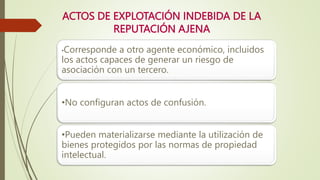 ACTOS DE EXPLOTACIÓN INDEBIDA DE LA
REPUTACIÓN AJENA
•Corresponde a otro agente económico, incluidos
los actos capaces de generar un riesgo de
asociación con un tercero.
•No configuran actos de confusión.
•Pueden materializarse mediante la utilización de
bienes protegidos por las normas de propiedad
intelectual.
 