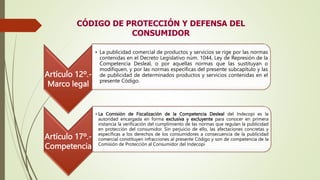 CÓDIGO DE PROTECCIÓN Y DEFENSA DEL
CONSUMIDOR
Artículo 12º.-
Marco legal
• La publicidad comercial de productos y servicios se rige por las normas
contenidas en el Decreto Legislativo núm. 1044, Ley de Represión de la
Competencia Desleal, o por aquellas normas que las sustituyan o
modifiquen, y por las normas específicas del presente subcapítulo y las
de publicidad de determinados productos y servicios contenidas en el
presente Código.
Artículo 17º.-
Competencia
• La Comisión de Fiscalización de la Competencia Desleal del Indecopi es la
autoridad encargada en forma exclusiva y excluyente para conocer en primera
instancia la verificación del cumplimiento de las normas que regulan la publicidad
en protección del consumidor. Sin perjuicio de ello, las afectaciones concretas y
específicas a los derechos de los consumidores a consecuencia de la publicidad
comercial constituyen infracciones al presente Código y son de competencia de la
Comisión de Protección al Consumidor del Indecopi
 