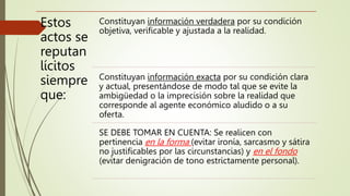 Estos
actos se
reputan
lícitos
siempre
que:
Constituyan información verdadera por su condición
objetiva, verificable y ajustada a la realidad.
Constituyan información exacta por su condición clara
y actual, presentándose de modo tal que se evite la
ambigüedad o la imprecisión sobre la realidad que
corresponde al agente económico aludido o a su
oferta.
SE DEBE TOMAR EN CUENTA: Se realicen con
pertinencia en la forma (evitar ironía, sarcasmo y sátira
no justificables por las circunstancias) y en el fondo
(evitar denigración de tono estrictamente personal).
 