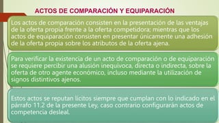 ACTOS DE COMPARACIÓN Y EQUIPARACIÓN
Los actos de comparación consisten en la presentación de las ventajas
de la oferta propia frente a la oferta competidora; mientras que los
actos de equiparación consisten en presentar únicamente una adhesión
de la oferta propia sobre los atributos de la oferta ajena.
Para verificar la existencia de un acto de comparación o de equiparación
se requiere percibir una alusión inequívoca, directa o indirecta, sobre la
oferta de otro agente económico, incluso mediante la utilización de
signos distintivos ajenos.
Estos actos se reputan lícitos siempre que cumplan con lo indicado en el
párrafo 11.2 de la presente Ley, caso contrario configurarán actos de
competencia desleal.
 