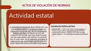 ACTOS DE VIOLACIÓN DE NORMAS
Actividad estatal
La actividad empresarial desarrollada por una
una entidad pública o empresa estatal con
infracción al artículo 60º de la Constitución
Política del Perú configura un acto de
violación de normas que será determinado
por las autoridades que aplican la presente
Ley. En este caso, no se requerirá acreditar la
adquisición de una ventaja significativa por
quien desarrolle dicha actividad empresarial.
Constitución Política del Perú
• Artículo 60º.(…) Sólo autorizado por ley expresa, el
Estado puede realizar subsidiariamente actividad
empresarial; directa o indirecta, por razón de alto
interés público o de manifiesta conveniencia nacional.
(…)
 