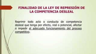 FINALIDAD DE LA LEY DE REPRESIÓN DE
LA COMPETENCIA DESLEAL
Reprimir todo acto o conducta de competencia
desleal que tenga por efecto, real o potencial, afectar
o impedir el adecuado funcionamiento del proceso
competitivo.
 