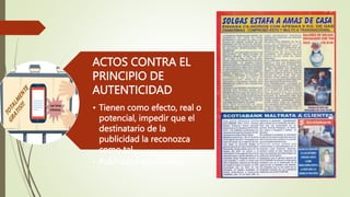 ACTOS CONTRA EL
PRINCIPIO DE
AUTENTICIDAD
• Tienen como efecto, real o
potencial, impedir que el
destinatario de la
publicidad la reconozca
como tal.
• Publicidad encubierta.
 