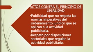 ACTOS CONTRA EL PRINCIPIO DE
LEGALIDAD
•Publicidad que no respeta las
normas imperativas del
ordenamiento jurídico que se
aplican a la actividad
publicitaria.
•Respeto por disposiciones
sectoriales que regulan la
actividad publicitaria.
 