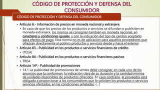 CÓDIGO DE PROTECCIÓN Y DEFENSA DEL
CONSUMIDOR
• Artículo 6.- Información de precios en moneda nacional y extranjera
• En caso de que los precios de los productos o servicios se difundan o publiciten en
moneda extranjera, los mismos se consignan también en moneda nacional, en
caracteres y condiciones iguales, y con la indicación del tipo de cambio aceptado
para efectos de pago. Esta norma no es de aplicación para aquellos proveedores que
ofrezcan directamente al público productos y servicios desde y hacia el exterior.
• Artículo 83.- Publicidad en los productos o servicios financieros de crédito
• (TCEA)
• Artículo 84.- Publicidad en los productos o servicios financieros pasivos
• TREA
• Artículo 14º.- Publicidad de promociones
• 14.1 La publicidad de promociones de ventas debe consignar, en cada uno de los
anuncios que la conforman, la indicación clara de su duración y la cantidad mínima
de unidades disponibles de productos ofrecidos. En caso contrario, el proveedor está
obligado a proporcionar a los consumidores que lo soliciten los productos o servicios
servicios ofertados, en las condiciones señaladas. (…)
CÓDIGO DE PROTECCIÓN Y DEFENSA DEL CONSUMIDOR
 