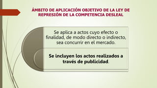 ÁMBITO DE APLICACIÓN OBJETIVO DE LA LEY DE
REPRESIÓN DE LA COMPETENCIA DESLEAL
Se aplica a actos cuyo efecto o
finalidad, de modo directo o indirecto,
sea concurrir en el mercado.
Se incluyen los actos realizados a
través de publicidad.
 
