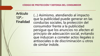 CÓDIGO DE PROTECCIÓN Y DEFENSA DEL CONSUMIDOR
Artículo
13º.-
Finalidad
(…) Asimismo, atendiendo al impacto
que la publicidad puede generar en las
conductas sociales, la protección del
consumidor frente a la publicidad
persigue que los anuncios no afecten el
principio de adecuación social, evitando
que induzcan a cometer actos ilegales o
antisociales o de discriminación u otros
de similar índole.
 