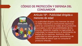 Artículo 16º.- Publicidad dirigida a
menores de edad
• La publicidad dirigida a los menores de edad
no debe inducirlos a conclusiones equívocas
sobre las características reales de los productos
anunciados o sobre las posibilidades de los
mismos, debiendo respetar la ingenuidad, la
credulidad, la inexperiencia y el sentimiento de
lealtad de los menores. Asimismo, dicha
publicidad no debe generar sentimientos de
inferioridad al menor que no consume el
producto ofrecido.
CÓDIGO DE PROTECCIÓN Y DEFENSA DEL
CONSUMIDOR
 