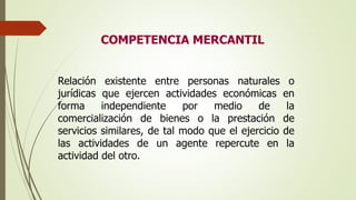 COMPETENCIA MERCANTIL
Relación existente entre personas naturales o
jurídicas que ejercen actividades económicas en
forma independiente por medio de la
comercialización de bienes o la prestación de
servicios similares, de tal modo que el ejercicio de
las actividades de un agente repercute en la
actividad del otro.
 
