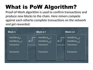 What is PoW Algorithm?
Proof-of-Work algorithm is used to confirm transactions and
produce new blocks to the chain. Here miners compete
against each otherto complete transactions on the network
and get rewarded.
 