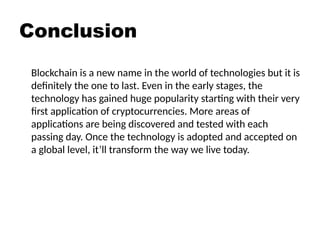Conclusion
Blockchain is a new name in the world of technologies but it is
definitely the one to last. Even in the early stages, the
technology has gained huge popularity starting with their very
first application of cryptocurrencies. More areas of
applications are being discovered and tested with each
passing day. Once the technology is adopted and accepted on
a global level, it’ll transform the way we live today.
 