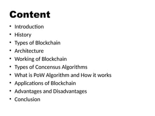 Content
• Introduction
• History
• Types of Blockchain
• Architecture
• Working of Blockchain
• Types of Concensus Algorithms
• What is PoW Algorithm and How it works
• Applications of Blockchain
• Advantages and Disadvantages
• Conclusion
 