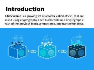 Introduction
A blockchain is a growing list of records, called blocks, that are
linked using cryptography. Each block contains a cryptographic
hash of the previous block, a timestamp, and transaction data.
 