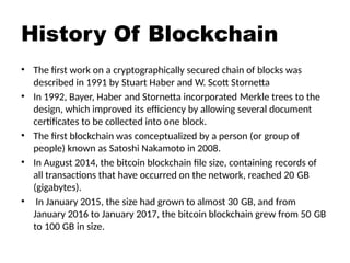 History Of Blockchain
• The first work on a cryptographically secured chain of blocks was
described in 1991 by Stuart Haber and W. Scott Stornetta
• In 1992, Bayer, Haber and Stornetta incorporated Merkle trees to the
design, which improved its efficiency by allowing several document
certificates to be collected into one block.
• The first blockchain was conceptualized by a person (or group of
people) known as Satoshi Nakamoto in 2008.
• In August 2014, the bitcoin blockchain file size, containing records of
all transactions that have occurred on the network, reached 20 GB
(gigabytes).
• In January 2015, the size had grown to almost 30 GB, and from
January 2016 to January 2017, the bitcoin blockchain grew from 50 GB
to 100 GB in size.
 
