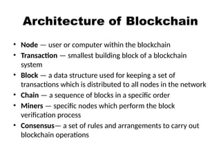 Architecture of Blockchain
• Node — user or computer within the blockchain
• Transaction — smallest building block of a blockchain
system
• Block — a data structure used for keeping a set of
transactions which is distributed to all nodes in the network
• Chain — a sequence of blocks in a specific order
• Miners — specific nodes which perform the block
verification process
• Consensus— a set of rules and arrangements to carry out
blockchain operations
 