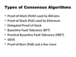 Types of Consensus Algorithms
• Proof-of-Work (PoW) used by BitCoins
• Proof-of-Stack (PoS) used by Ethereum
• Delegated Proof-of-Stack
• Byzantine Fault Tolerance (BFT)
• Practical Byzantine Fault Tolerance (PBFT)
• SIEVE
• Proof-of-Burn (PoB) and a few more
 