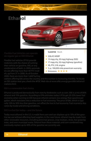Ethanol




                                                  Lucerne Buick
Flexible Fuel Vehicles can operate
on regular gas or E85 Ethanol.                   $28,415 MSRP
                                                 13 mpg city, 20 mpg highway (E85)
Flexible fuel vehicles (FFVs) provide
motorists with the choice of running             17 mpg city, 26 mpg highway (gasoline)
their vehicle on gasoline, E85, or any           V6, FFV, 3.9L engine
combination of both. In 2009, automak-           5-yr, 100,000 mile powertrain warranty
ers are offering more than 40 FFV mod-           Emissions: ★ ★ ★ ★
els, up from 31 in 2008. As of October
2008, there are more than 1,600 fueling
stations offering E85 across the country, and the number is increasing monthly. To locate
an E85 station near you, check the AFDC Web site at www.afdc.energy.gov/afdc/ethanol/
stations.html.

E85 is a renewable fuel choice.
Ethanol is produced domestically from starchy feedstocks such as corn. E85 is a mix of 85%
ethanol and 15% gasoline. According to EPA estimates today’s FFVs get 20-25% lower fuel
economy when running on E85 because ethanol contains less energy than gasoline per
gallon, which translates into a reduction in fuel economy. The price of E85, which is typi-
cally 10% to 30% less than gasoline, can offset the loss in fuel economy. Fuel economy also
varies by model and driving conditions.

E85 is a fuel for today—and the future.
Today most ethanol in the U.S. is made from corn and can displace up to 10% of the gaso-
line we use without affecting food supplies. In the near future, ethanol may be made from
other renewable resources, including perennial grasses, crop residues, straw, fast growing
trees, and even municipal waste. Ethanol from these materials and corn combined may
eventually replace up to 40% of the gasoline we currently use.



 14            Ethanol
 