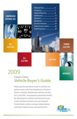 Natural Gas .......................... 6
                                    Propane................................. 7
                                    Hybrid Electric .................... 8
COMPRESSED                          All Electric............................. 13
NATURAL GAS                         Ethanol .................................. 14
                                    Biodiesel ............................... 22
                                    On the Horizon ................... 24
                                    Fuel Conservation ............. 26
                                    Fuel Economy ..................... 28




    E85                                                                              HYBRID
 FLEX FUEL                                                                          ELECTRIC



                    ALL
                                                                 PROPANE
                  ELECTRIC




  2009                                                                              BIODIESEL
         Clean Cities
         Vehicle Buyer’s Guide
         Reducing the petroleum used in vehicles has
         gotten easier with the introduction of hybrid
         electric vehicles, flexible fuel vehicles, all-elec-
         trics, and CNG- and propane-powered vehicles.
         By selecting the vehicle and fuel that fit your
         needs and your location, you can help the
         United States achieve energy independence
         while you improve your own bottom line.
 