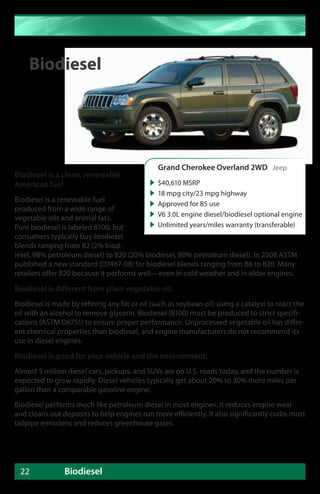 Biodiesel




                                                Grand Cherokee Overland 2WD Jeep
Biodiesel is a clean, renewable
American fuel.                                 $40,610 MSRP
                                               18 mpg city/23 mpg highway
Biodiesel is a renewable fuel
                                               Approved for B5 use
produced from a wide range of
                                               V6 3.0L engine diesel/biodiesel optional engine
vegetable oils and animal fats.
Pure biodiesel is labeled B100, but            Unlimited years/miles warranty (transferable)
consumers typically buy biodiesel
blends ranging from B2 (2% biod-
iesel, 98% petroleum diesel) to B20 (20% biodiesel, 80% petroleum diesel). In 2008 ASTM
published a new standard (D7467-08) for biodiesel blends ranging from B6 to B20. Many
retailers offer B20 because it performs well—even in cold weather and in older engines.

Biodiesel is different from plain vegetable oil.
Biodiesel is made by refining any fat or oil (such as soybean oil) using a catalyst to react the
oil with an alcohol to remove glycerin. Biodiesel (B100) must be produced to strict specifi-
cations (ASTM D6751) to ensure proper performance. Unprocessed vegetable oil has differ-
ent chemical properties than biodiesel, and engine manufacturers do not recommend its
use in diesel engines.

Biodiesel is good for your vehicle and the environment.
Almost 5 million diesel cars, pickups, and SUVs are on U.S. roads today, and the number is
expected to grow rapidly. Diesel vehicles typically get about 20% to 30% more miles per
gallon than a comparable gasoline engine.
Biodiesel performs much like petroleum diesel in most engines. It reduces engine wear
and cleans out deposits to help engines run more efficiently. It also significantly curbs most
tailpipe emissions and reduces greenhouse gases.




 22             Biodiesel
 